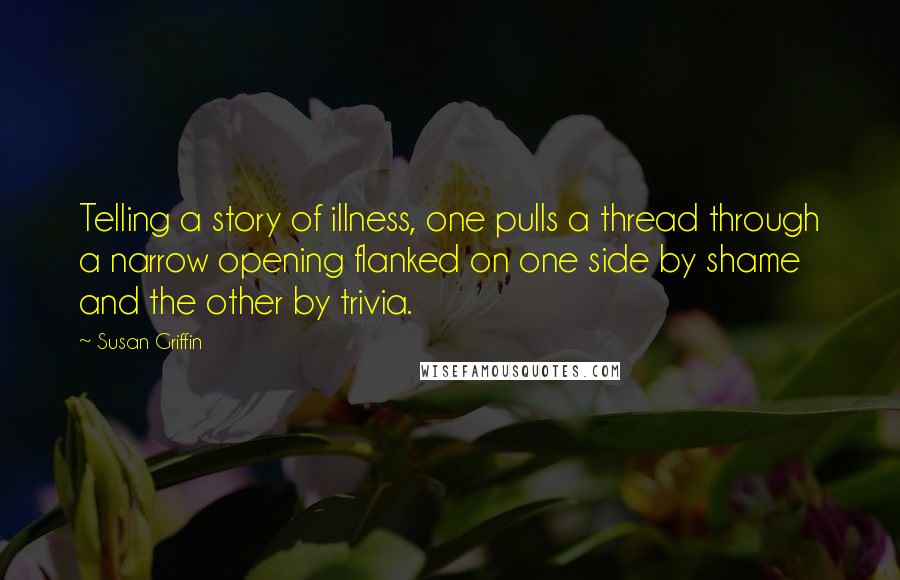 Susan Griffin Quotes: Telling a story of illness, one pulls a thread through a narrow opening flanked on one side by shame and the other by trivia.