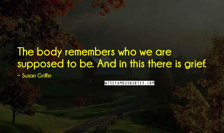 Susan Griffin Quotes: The body remembers who we are supposed to be. And in this there is grief.