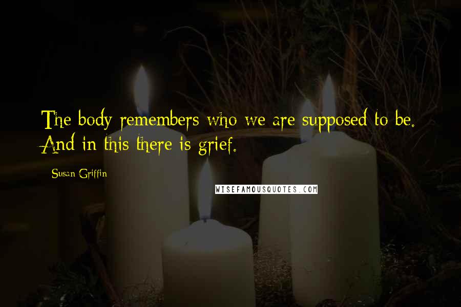 Susan Griffin Quotes: The body remembers who we are supposed to be. And in this there is grief.