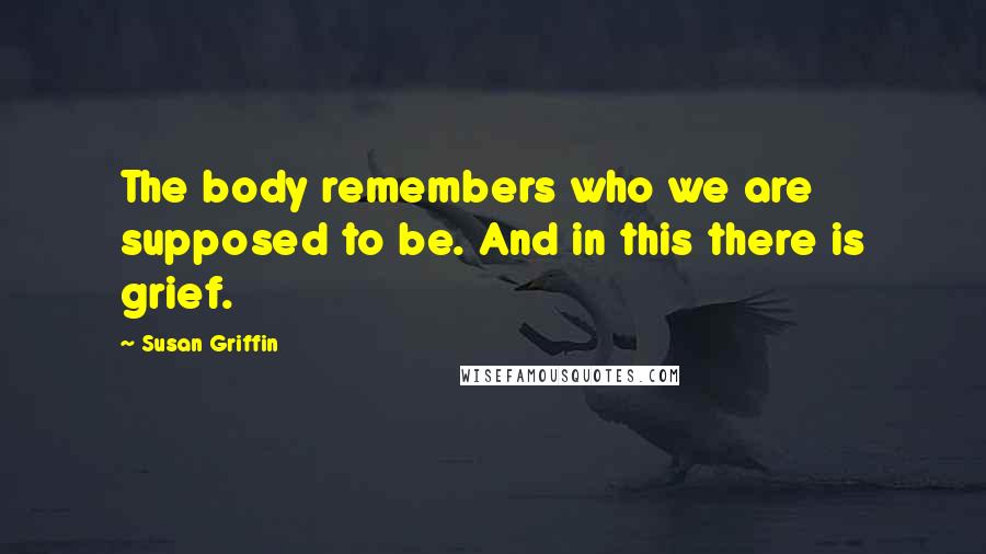 Susan Griffin Quotes: The body remembers who we are supposed to be. And in this there is grief.