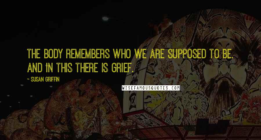 Susan Griffin Quotes: The body remembers who we are supposed to be. And in this there is grief.