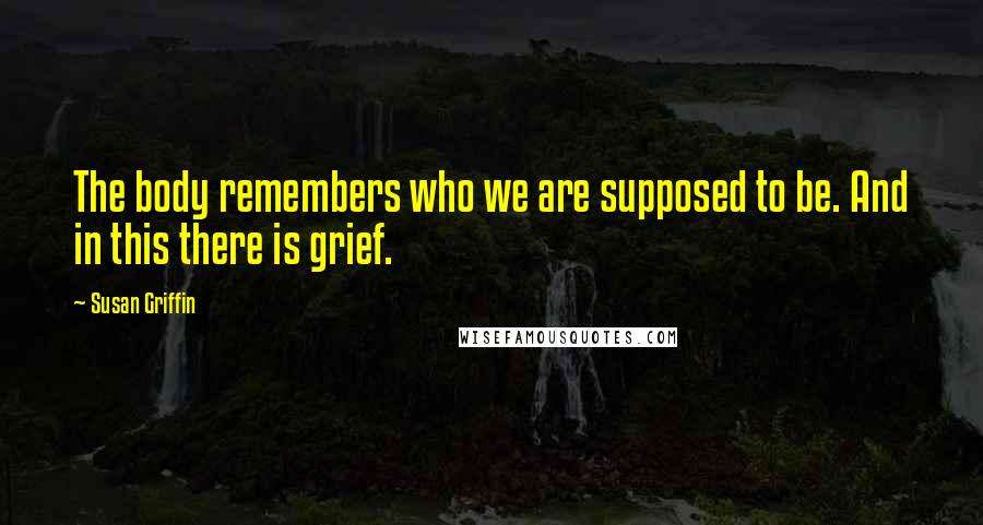 Susan Griffin Quotes: The body remembers who we are supposed to be. And in this there is grief.