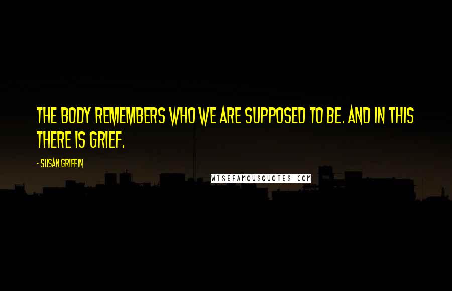 Susan Griffin Quotes: The body remembers who we are supposed to be. And in this there is grief.