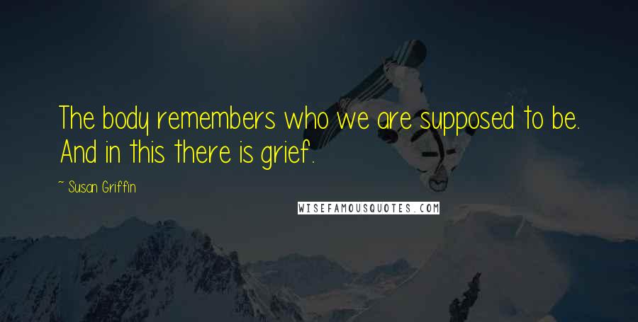 Susan Griffin Quotes: The body remembers who we are supposed to be. And in this there is grief.