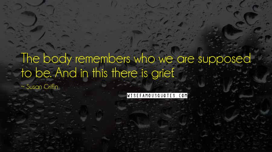 Susan Griffin Quotes: The body remembers who we are supposed to be. And in this there is grief.