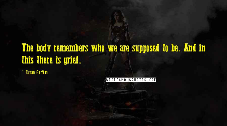 Susan Griffin Quotes: The body remembers who we are supposed to be. And in this there is grief.