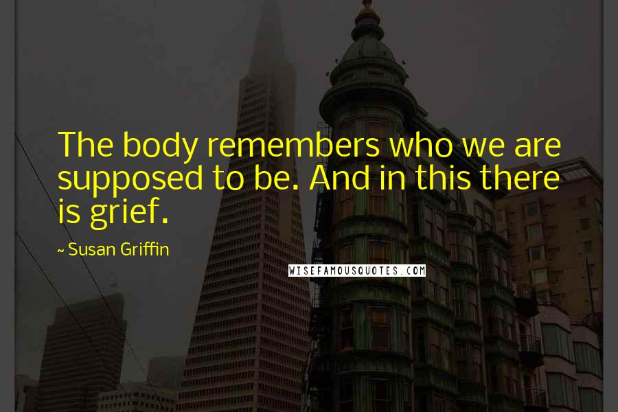 Susan Griffin Quotes: The body remembers who we are supposed to be. And in this there is grief.