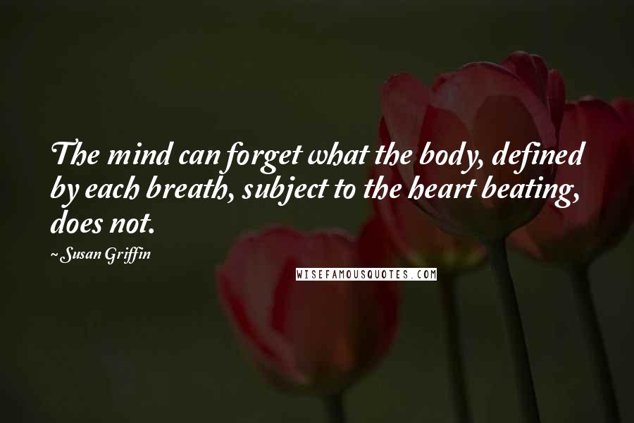 Susan Griffin Quotes: The mind can forget what the body, defined by each breath, subject to the heart beating, does not.
