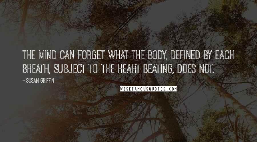 Susan Griffin Quotes: The mind can forget what the body, defined by each breath, subject to the heart beating, does not.