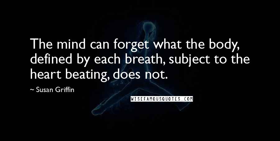 Susan Griffin Quotes: The mind can forget what the body, defined by each breath, subject to the heart beating, does not.