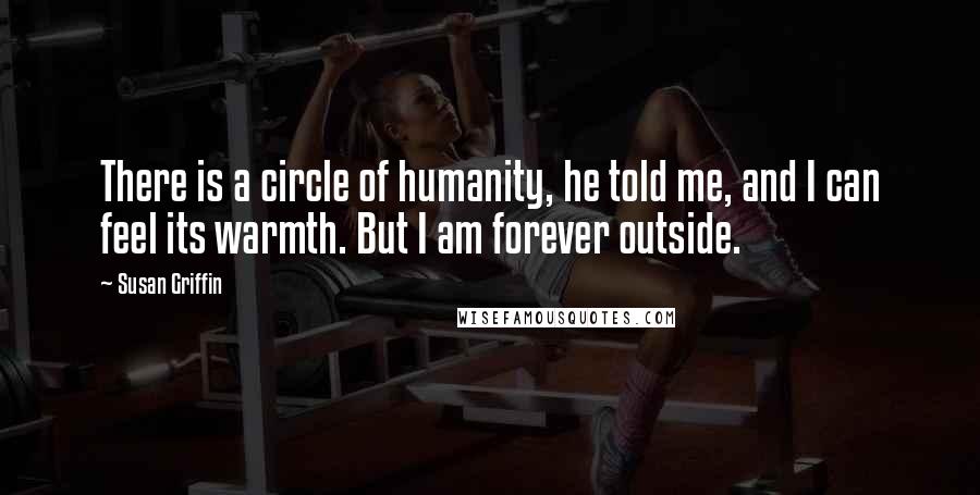 Susan Griffin Quotes: There is a circle of humanity, he told me, and I can feel its warmth. But I am forever outside.