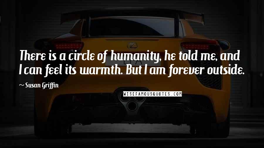Susan Griffin Quotes: There is a circle of humanity, he told me, and I can feel its warmth. But I am forever outside.