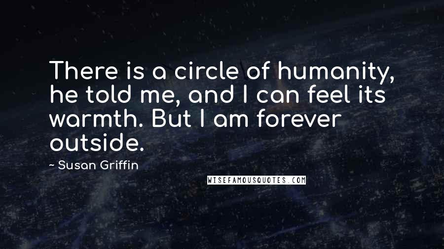 Susan Griffin Quotes: There is a circle of humanity, he told me, and I can feel its warmth. But I am forever outside.