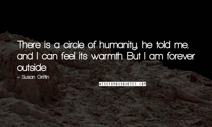 Susan Griffin Quotes: There is a circle of humanity, he told me, and I can feel its warmth. But I am forever outside.