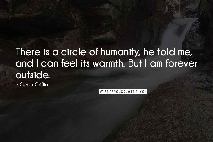Susan Griffin Quotes: There is a circle of humanity, he told me, and I can feel its warmth. But I am forever outside.