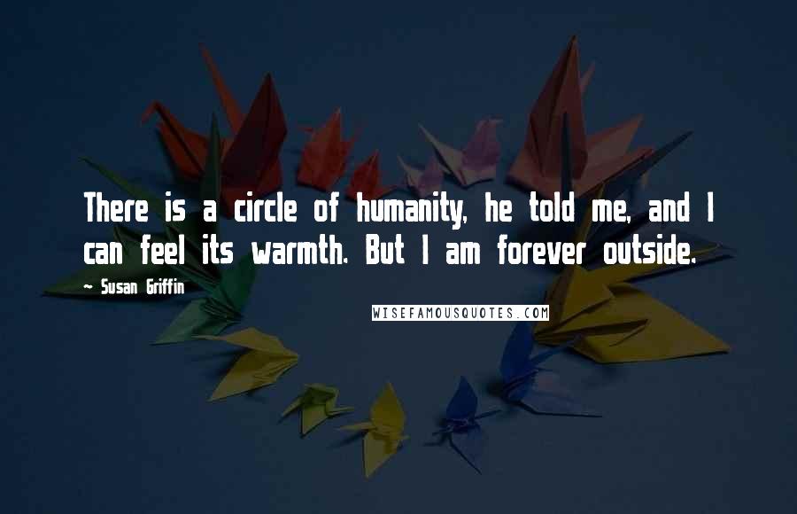 Susan Griffin Quotes: There is a circle of humanity, he told me, and I can feel its warmth. But I am forever outside.