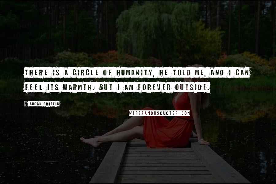 Susan Griffin Quotes: There is a circle of humanity, he told me, and I can feel its warmth. But I am forever outside.