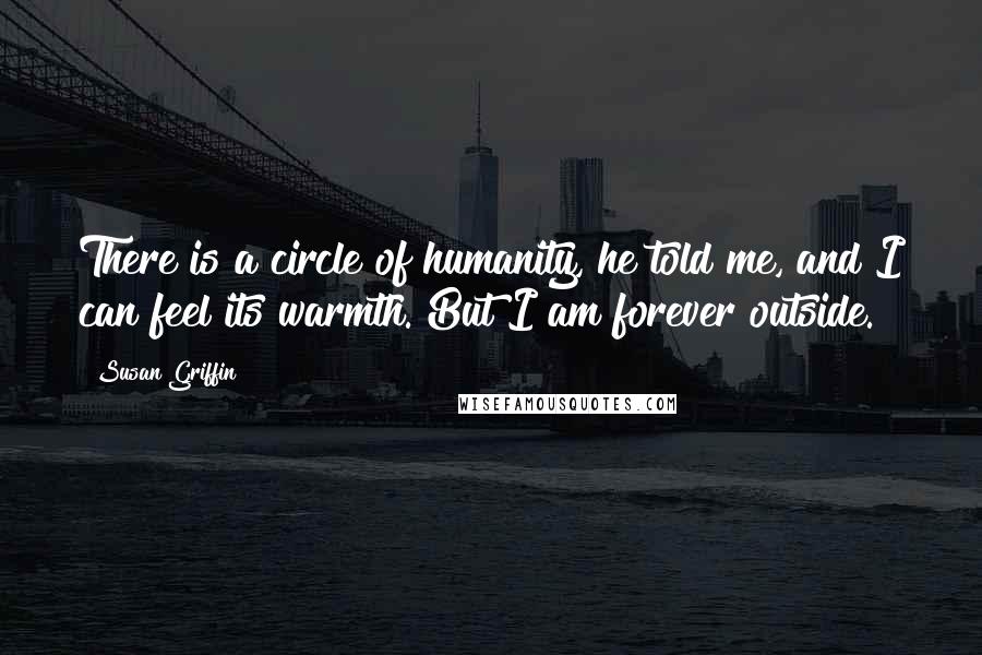 Susan Griffin Quotes: There is a circle of humanity, he told me, and I can feel its warmth. But I am forever outside.