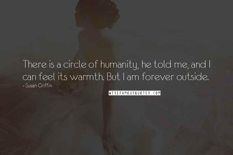 Susan Griffin Quotes: There is a circle of humanity, he told me, and I can feel its warmth. But I am forever outside.