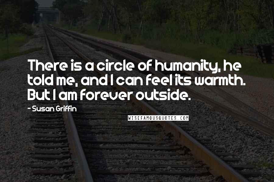 Susan Griffin Quotes: There is a circle of humanity, he told me, and I can feel its warmth. But I am forever outside.
