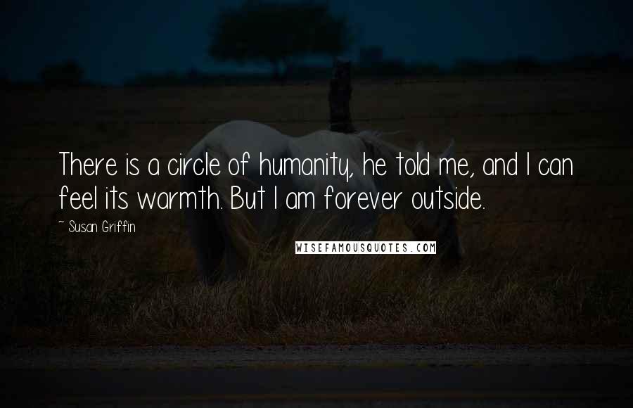 Susan Griffin Quotes: There is a circle of humanity, he told me, and I can feel its warmth. But I am forever outside.