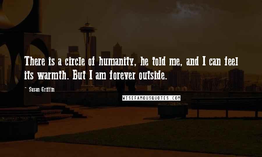 Susan Griffin Quotes: There is a circle of humanity, he told me, and I can feel its warmth. But I am forever outside.