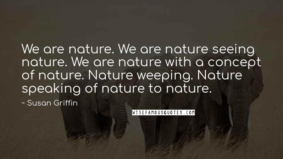 Susan Griffin Quotes: We are nature. We are nature seeing nature. We are nature with a concept of nature. Nature weeping. Nature speaking of nature to nature.