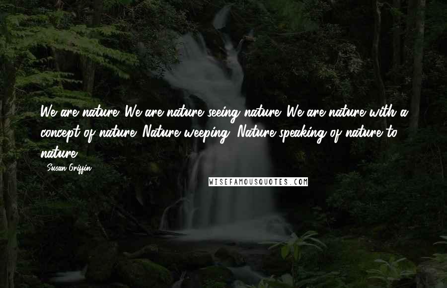 Susan Griffin Quotes: We are nature. We are nature seeing nature. We are nature with a concept of nature. Nature weeping. Nature speaking of nature to nature.