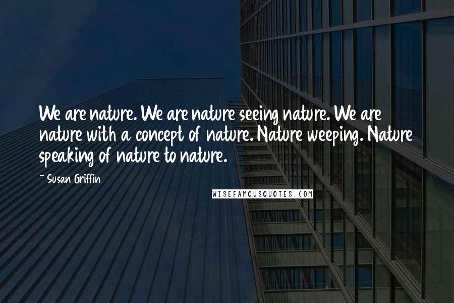 Susan Griffin Quotes: We are nature. We are nature seeing nature. We are nature with a concept of nature. Nature weeping. Nature speaking of nature to nature.