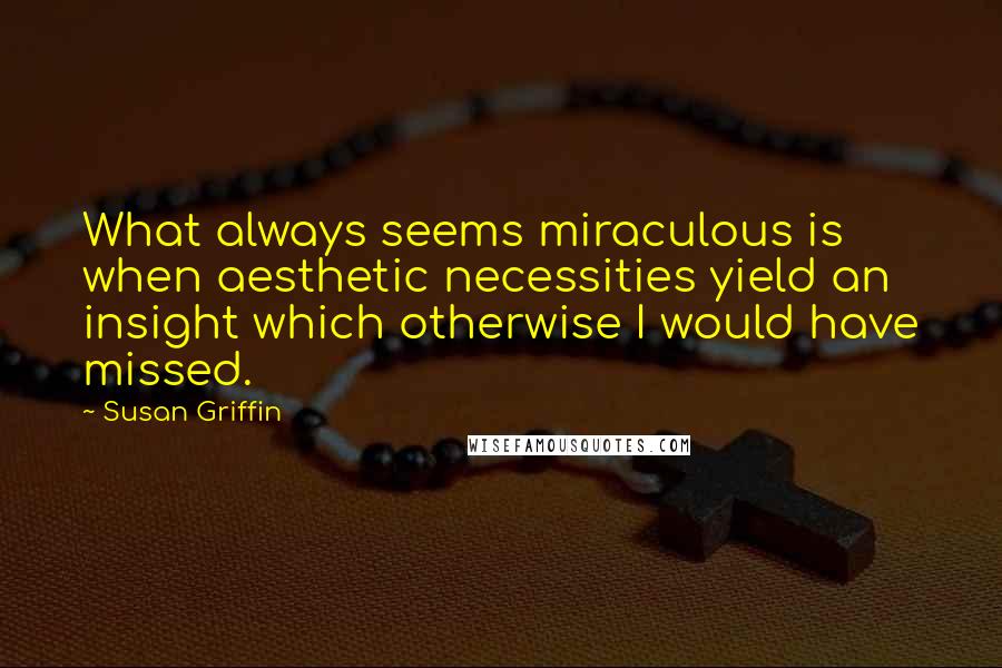 Susan Griffin Quotes: What always seems miraculous is when aesthetic necessities yield an insight which otherwise I would have missed.