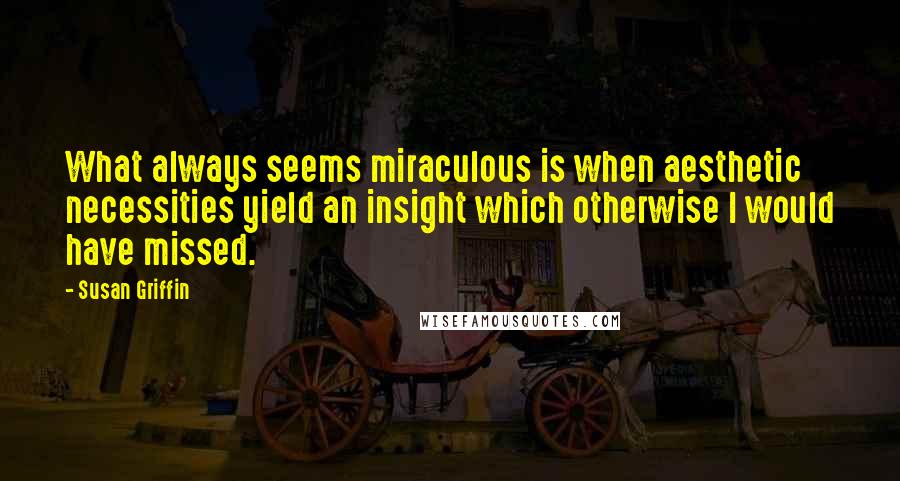 Susan Griffin Quotes: What always seems miraculous is when aesthetic necessities yield an insight which otherwise I would have missed.