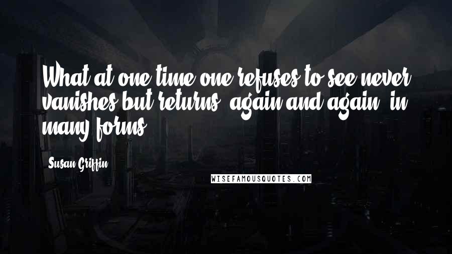 Susan Griffin Quotes: What at one time one refuses to see never vanishes but returns, again and again, in many forms.