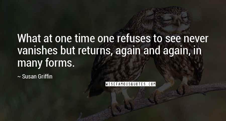 Susan Griffin Quotes: What at one time one refuses to see never vanishes but returns, again and again, in many forms.