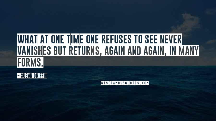 Susan Griffin Quotes: What at one time one refuses to see never vanishes but returns, again and again, in many forms.