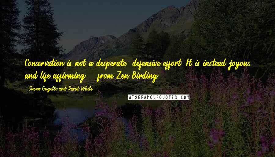 Susan Guyette And David White Quotes: Conservation is not a desperate, defensive effort. It is instead joyous and life-affirming. - from Zen Birding