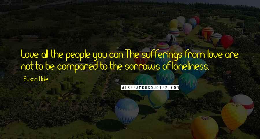 Susan Hale Quotes: Love all the people you can. The sufferings from love are not to be compared to the sorrows of loneliness.
