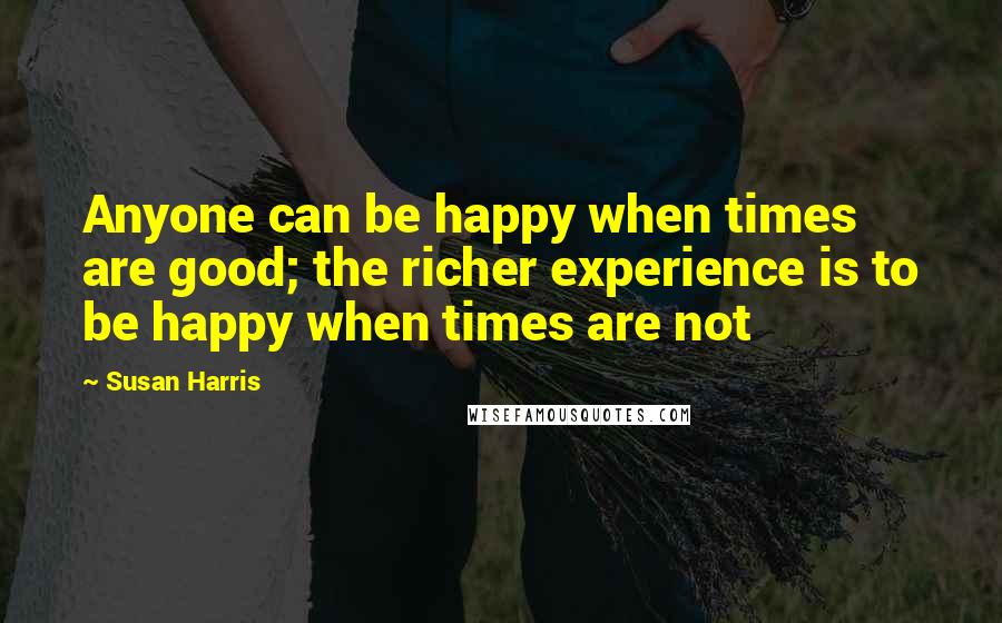 Susan Harris Quotes: Anyone can be happy when times are good; the richer experience is to be happy when times are not