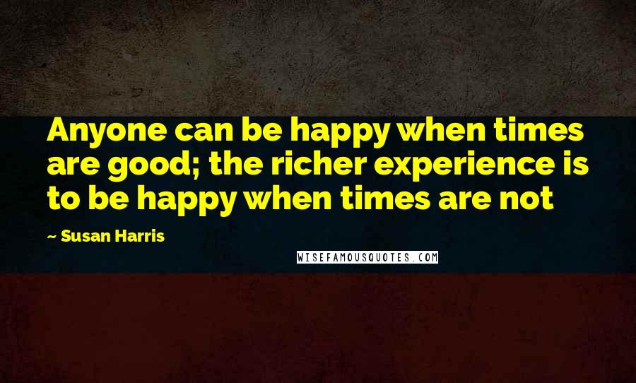 Susan Harris Quotes: Anyone can be happy when times are good; the richer experience is to be happy when times are not