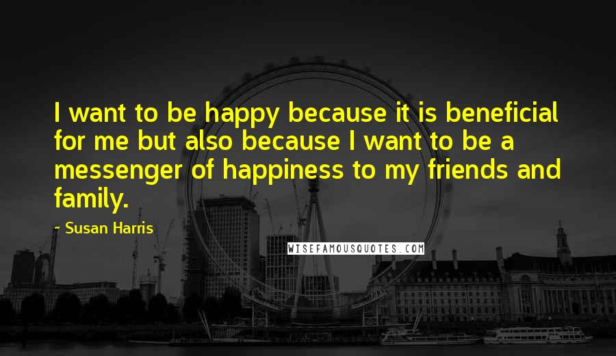 Susan Harris Quotes: I want to be happy because it is beneficial for me but also because I want to be a messenger of happiness to my friends and family.