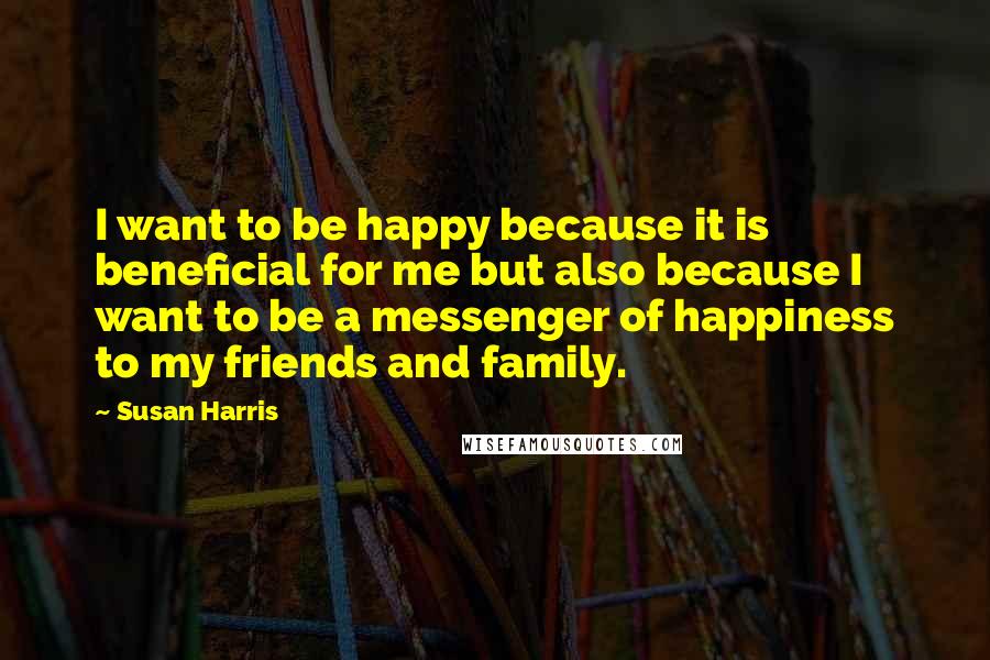 Susan Harris Quotes: I want to be happy because it is beneficial for me but also because I want to be a messenger of happiness to my friends and family.
