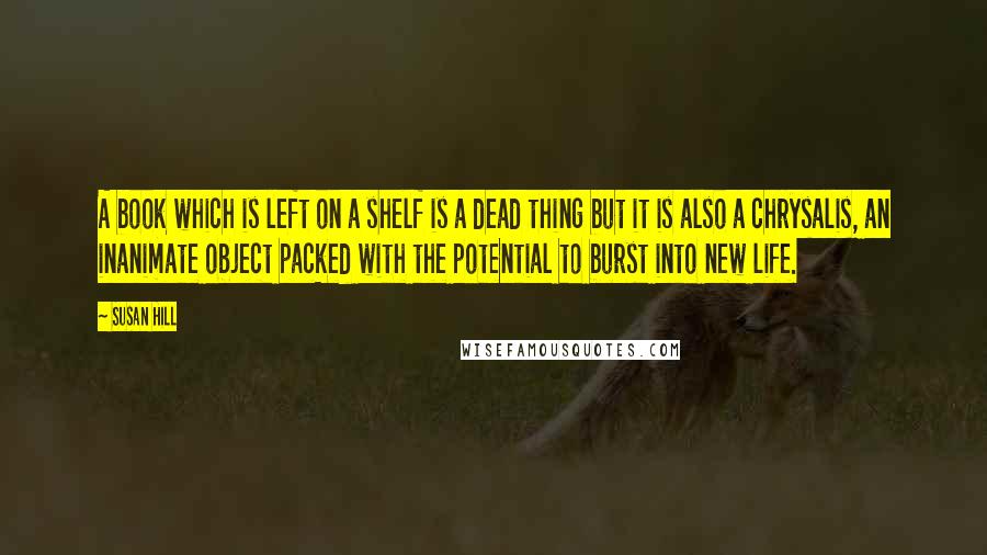 Susan Hill Quotes: A book which is left on a shelf is a dead thing but it is also a chrysalis, an inanimate object packed with the potential to burst into new life.