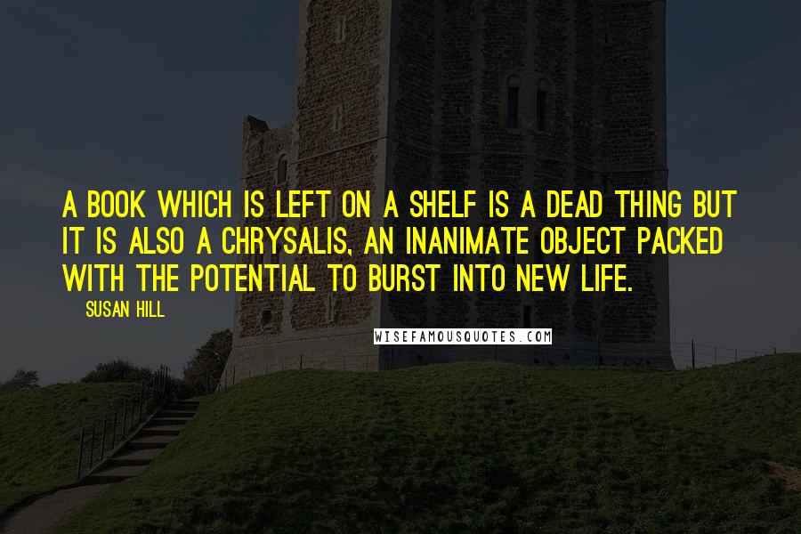 Susan Hill Quotes: A book which is left on a shelf is a dead thing but it is also a chrysalis, an inanimate object packed with the potential to burst into new life.
