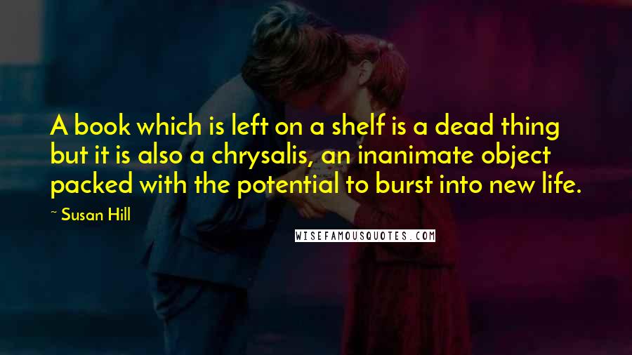 Susan Hill Quotes: A book which is left on a shelf is a dead thing but it is also a chrysalis, an inanimate object packed with the potential to burst into new life.