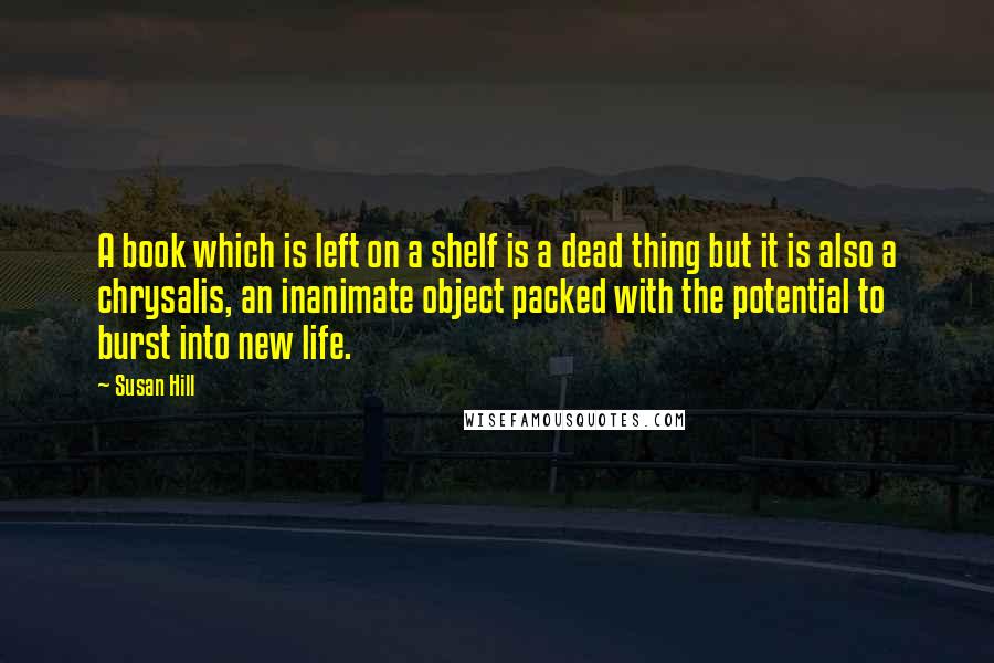 Susan Hill Quotes: A book which is left on a shelf is a dead thing but it is also a chrysalis, an inanimate object packed with the potential to burst into new life.