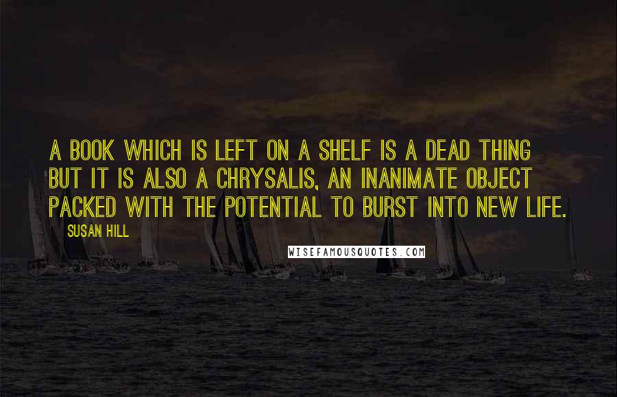 Susan Hill Quotes: A book which is left on a shelf is a dead thing but it is also a chrysalis, an inanimate object packed with the potential to burst into new life.