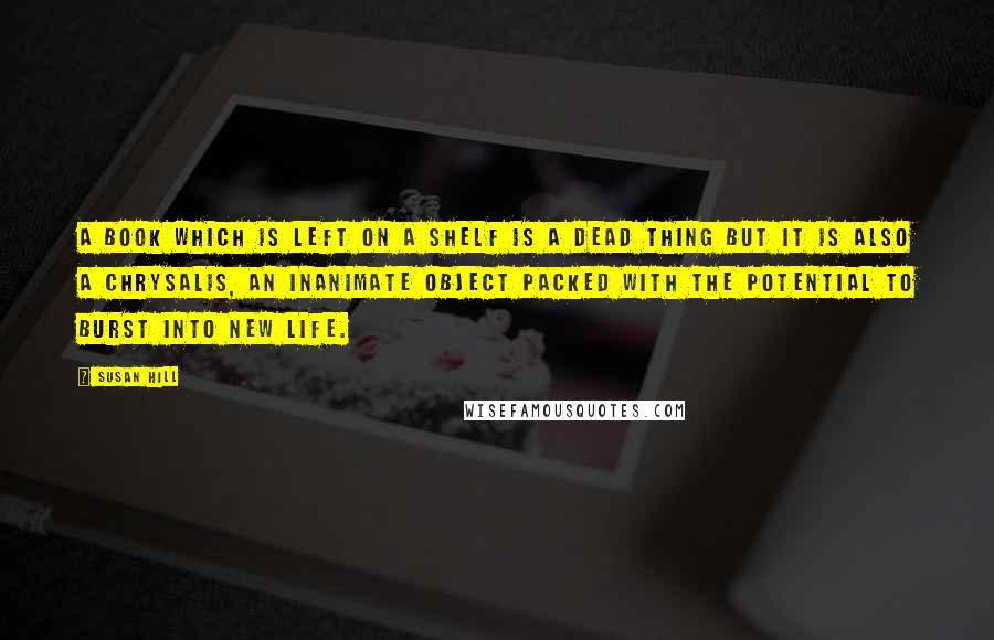 Susan Hill Quotes: A book which is left on a shelf is a dead thing but it is also a chrysalis, an inanimate object packed with the potential to burst into new life.