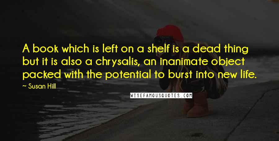 Susan Hill Quotes: A book which is left on a shelf is a dead thing but it is also a chrysalis, an inanimate object packed with the potential to burst into new life.