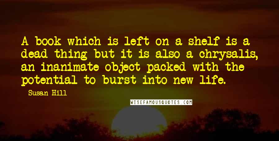 Susan Hill Quotes: A book which is left on a shelf is a dead thing but it is also a chrysalis, an inanimate object packed with the potential to burst into new life.