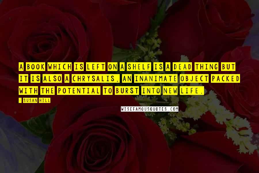 Susan Hill Quotes: A book which is left on a shelf is a dead thing but it is also a chrysalis, an inanimate object packed with the potential to burst into new life.