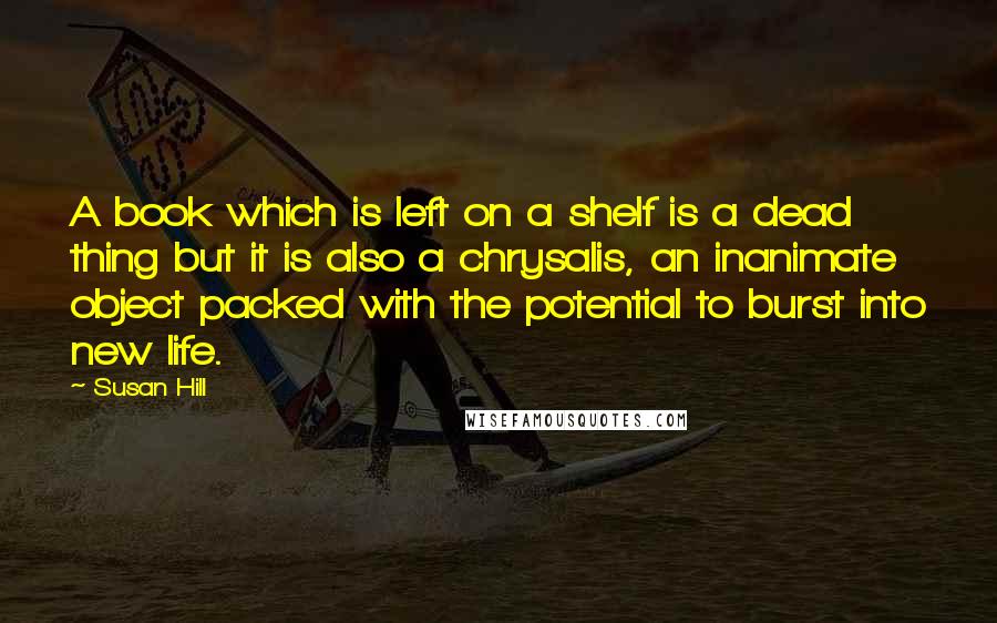 Susan Hill Quotes: A book which is left on a shelf is a dead thing but it is also a chrysalis, an inanimate object packed with the potential to burst into new life.